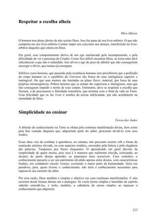 Respeitar a escolha alheia

                                                                                 Mira Alfassa

O homem tem pleno direito de não aceitar Deus. Isso faz parte de seu livre-arbítrio. O que não
comporta em seu livre-arbítrio é tentar impor seu ceticismo aos demais, interferindo no livre-
arbítrio daqueles que crêem em Deus.

Em geral, esse comportamento deriva de um ego machucado pela incompreensão, e pela
dificuldade de ver a presença do Criador. Como fica difícil encontrar Deus, se torna mais fácil
ridicularizar o que não é entendido. Isso alivia o ego do peso de admitir que não conseguiram
enxergar o óbvio, que muitos já enxergam.

Infelizes esses homens, que passarão pela existência humana sem perceberem que a perfeição
do corpo humano ou o equilíbrio do Universo são frutos de uma inteligência superior e
inatingível. Ou que suas mentes são limitadas ao plano físico, material, por força de suas
próprias intransigências. Pobres homens que se acham tão superiores e inteligentes, mas que
não conseguem impedir a morte de seus corpos. Entretanto, deve se respeitar a escolha que
fizeram, a de procurarem a felicidade transitória, que termina com o final da vida na Terra.
Uma felicidade que os faz viver à sombra da eterna infelicidade, por não acreditarem na
eternidade de Deus.



Simplicidade no ensinar
                                                                             Teresa dos Andes

A difusão do conhecimento na Terra se efetua pela contínua manifestação divina, bem como
pela boa vontade daqueles que, adquirindo parte do saber, procuram dividi-lo com seus
irmãos.

Essas duas vias de combate à ignorância, no entanto, não precisam ocorrer sob a forma de
expressão artística elevada, ou com aspectos eruditos, cerceados pela beleza e pela elegância
das palavras. Tampouco por frases eloquentes. O aprendizado em geral decorre da
simplicidade de quem ensina, pois essa é a maneira que realmente elucida, colocando, ao
alcance de quem deseja aprender, os patamares mais acessíveis. Caso contrário, o
conhecimento passaria a ser um património dividido apenas entre doutos, com características
feudais, em verdadeiro círculo vicioso, excluindo a maior parte da humanidade. Seria um
paradoxo, pois, quem tivesse o conhecimento, não teria o conhecimento necessário para
repassa-lo aos carentes de saber.

Por essa razão, Deus também é simples e objetivo em suas contínuas manifestações. E elas
ocorrem desde formas diretas até a analogias. Se vocês forem simples e humildes de espírito
saberão entendê-las, e terão, também, a sabedoria de serem simples ao repassar o
conhecimento que adquirem.




                                                                                           213
 
