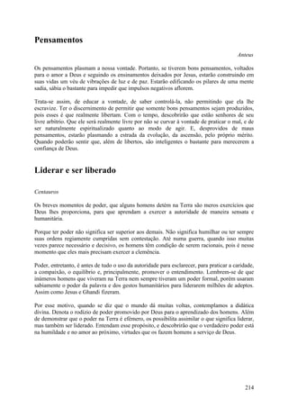 Pensamentos
                                                                                         Anteus

Os pensamentos plasmam a nossa vontade. Portanto, se tiverem bons pensamentos, voltados
para o amor a Deus e seguindo os ensinamentos deixados por Jesus, estarão construindo em
suas vidas um véu de vibrações de luz e de paz. Estarão edificando os pilares de uma mente
sadia, sábia o bastante para impedir que impulsos negativos aflorem.

Trata-se assim, de educar a vontade, de saber controlá-la, não permitindo que ela lhe
escravize. Ter o discernimento de permitir que somente bons pensamentos sejam produzidos,
pois esses é que realmente libertam. Com o tempo, descobrirão que estão senhores de seu
livre arbítrio. Que ele será realmente livre por não se curvar à vontade de praticar o mal, e de
ser naturalmente espiritualizado quanto ao modo de agir. E, desprovidos de maus
pensamentos, estarão plasmando a estrada da evolução, da ascensão, pelo próprio mérito.
Quando poderão sentir que, além de libertos, são inteligentes o bastante para merecerem a
confiança de Deus.


Liderar e ser liberado

Centauros

Os breves momentos de poder, que alguns homens detém na Terra são meros exercícios que
Deus lhes proporciona, para que aprendam a exercer a autoridade de maneira sensata e
humanitária.

Porque ter poder não significa ser superior aos demais. Não significa humilhar ou ter sempre
suas ordens regiamente cumpridas sem contestação. Até numa guerra, quando isso muitas
vezes parece necessário e decisivo, os homens têm condição de serem racionais, pois é nesse
momento que eles mais precisam exercer a clemência.

Poder, entretanto, é antes de tudo o uso da autoridade para esclarecer, para praticar a caridade,
a compaixão, o equilíbrio e, principalmente, promover o entendimento. Lembrem-se de que
inúmeros homens que viveram na Terra nem sempre tiveram um poder formal, porém usaram
sabiamente o poder da palavra e dos gestos humanitários para liderarem milhões de adeptos.
Assim como Jesus e Ghandi fizeram.

Por esse motivo, quando se diz que o mundo dá muitas voltas, contemplamos a didática
divina. Denota o rodízio de poder promovido por Deus para o aprendizado dos homens. Além
de demonstrar que o poder na Terra é efémero, os possibilita assimilar o que significa liderar,
mas também ser liderado. Entendam esse propósito, e descobrirão que o verdadeiro poder está
na humildade e no amor ao próximo, virtudes que os fazem homens a serviço de Deus.




                                                                                             214
 
