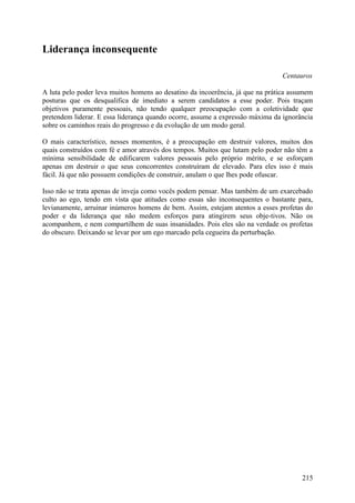 Liderança inconsequente

                                                                               Centauros

A luta pelo poder leva muitos homens ao desatino da incoerência, já que na prática assumem
posturas que os desqualifica de imediato a serem candidatos a esse poder. Pois traçam
objetivos puramente pessoais, não tendo qualquer preocupação com a coletividade que
pretendem liderar. E essa liderança quando ocorre, assume a expressão máxima da ignorância
sobre os caminhos reais do progresso e da evolução de um modo geral.

O mais característico, nesses momentos, é a preocupação em destruir valores, muitos dos
quais construídos com fé e amor através dos tempos. Muitos que lutam pelo poder não têm a
mínima sensibilidade de edificarem valores pessoais pelo próprio mérito, e se esforçam
apenas em destruir o que seus concorrentes construíram de elevado. Para eles isso é mais
fácil. Já que não possuem condições de construir, anulam o que lhes pode ofuscar.

Isso não se trata apenas de inveja como vocês podem pensar. Mas também de um exarcebado
culto ao ego, tendo em vista que atitudes como essas são inconsequentes o bastante para,
levianamente, arruinar inúmeros homens de bem. Assim, estejam atentos a esses profetas do
poder e da liderança que não medem esforços para atingirem seus obje-tivos. Não os
acompanhem, e nem compartilhem de suas insanidades. Pois eles são na verdade os profetas
do obscuro. Deixando se levar por um ego marcado pela cegueira da perturbação.




                                                                                      215
 