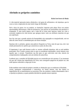 Abrindo os próprios caminhos

                                                                 Kukai (em honra de Buda)

A vida material apresenta tantos obstáculos e tal gama de sofrimentos e de injustiças, que às
vezes se tem a impressão de estar muito longe da felicidade.

Sob a ótica de quem vive na matéria, as limitações impostas pelo plano físico em muitas
oportunidades determinam a falta de perspectiva, que precisa ser preenchida com paciência e
resignação. É uma tarefa áspera, que a cada dia se torna mais operosa, tendo em vista a
crescente exigência da vida terrena, que apregoa maior valor aos atributos materiais do que
aos espirituais.

Isso faz com que a grande maioria da humanidade seja segregada ou marginalizada, sem ter
ideia de como iniciar a caminhada para sair dessa situação.

Injustiça não é, portanto, apenas uma palavra frequente na Terra, mais do que isso, ela é um
estado permanente de espírito que caracteriza as ações do dia-a-dia.

O importante é que cada homem avalie se, mesmo sofrendo injustiças, não as está também
praticando. Pois é muito comum entre os que se consideram injustiçados, serem injustos com
aqueles que o cercam. Transferem sua dor para os que convivem com eles, através de
comportamentos inadequados sem um mínimo de autocrítica.

Lembrem que o caminho da felicidade precisa ser construído por nós mesmos. E no momento
em que são vítimas das imperfeições da Terra, mas conseguem apagá-las do próprio ser, não
estão apenas reduzindo a carga que levam.


Estão também removendo do próprio caminho os obstáculos que os conduzem à felicidade.
Assim, pratiquem continuamente a autocrítica, de forma intensa, sem dar chance às
imperfeições de se manifestarem ou crescerem. Pois, do contrário, estarão alimentando a dor e
a injustiça no planeta, as quais poderão derrubá-los quando menos esperam.




                                                                                         216
 