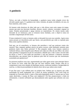 A ganância

                                                                                       Lázaro

Talvez, em toda a história da humanidade, a ganância nunca tenha atingido níveis tão
elevados quanto agora. E a ganância tem várias vertentes, de poder, de dinheiro, de sexo, de
bens materiais, entre outras.

Os homens estão desejosos de obter tudo que a vida oferece num curto espaço de tempo,
mesmo que para isso precisem humilhar, destruir, mentir, caluniar, corromper, enganar ou
matar. Estamos presenciando o apego máximo ao materialismo. Os valores morais estão
deixando de ser intrínsecos, para se tornarem meras fachadas, com o objeti-vo único de
esconder a degeneração do bom senso.

O mais condenável é como os homens estão se deixando levar por esse caminho. Agem como
nunca possam ser descobertos pelo que fazem, sem perceberem que estão se expondo para
Deus como espíritos doentios.

Será que, em sã consciência, os homens não percebem o mal que praticam contra eles
mesmos? Que, enquanto ganham através de gestos escusos, estão plantando sementes para
perderem muito num futuro próximo? E lhes pergunto ainda, esses homens sentem-se
realmente felizes, estão tranquilos para olharem sem culpa nos olhos de seus filhos e de outros
entes queridos? Conseguem ter paz de consciência, sabendo que a vida é curta e um dia terão
de deixar a Torra? E será ainda que percebem o mal que praticam a inúmeros inocentes
desconhecidos, que passam fome ou padecem pela falia do recursos que são insaiiamente
acumulados por gananciosos?

Se quiserem justificar esses atos, argumentando que todos agem assim como princípio básico
de sucesso na Terra, então lhes digo que são mais infelizes ainda. Porque, além de se
comportarem como seres dotados de patologias morais, confessam também a incapacidade de
curá-las, e a falta de personalidade de saberem dizer não ao que sabem estar errado.

O que lhes peço é que reflitam para seu próprio bem. Saibam que as riquezas que estão
acumuladas de modo inadequado são o início de muitos problemas. Pois vocês terão de
responder na Terra pelo ilícito, e junto a Deus pela degradação moral. E mesmo que na Terra
sejam absolvidos, a justiça de Deus será implacável. Ela lhes proporcionará, a título de
ensinamento, o mesmo sofrimento que desencadearam entre aqueles que sofreram com seus
atos.




                                                                                           217
 