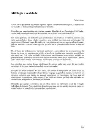 Mitologia e realidade

                                                                               Palias Atena

Vocês talvez perguntem do porque algumas figuras consideradas mitológicas, e endeusadas
no passado, se manifestem espiritualmente no presente.

Entendam que na antiguidade não existia o conceito difundido de um Deus único, Pai Criador.
Assim, toda e qualquer manifestação espiritual era atribuída a um deus específico.

Em outras palavras, um indivíduo com mediunidade desenvolvida e vidência, mesmo sem
saber que desfrutava desse estado, visualizava uma entidade espiritual, que também aparecia
para outros médiuns da época. Dessa forma, essa entidade recebia um nome sendo endeusada,
pois os homens a consideravam superior, por não terem qualquer conhecimento a respeito
dela.

Os atributos do endeusamento variavam conforme a coincidência de acontecimentos da
época, e o nome era naturalmente intuído pela própria entidade, que transmitia aos médiuns
seu nome real. E se várias entidades diferentes se manifestassem nesse mesmo período, ou
posteriormente, podiam ser classificadas equivocadamente como sendo aquele"deus", apesar
delas terem outros nomes. Funcionava o inconsciente coletivo dos encarnados.

Isso significa que muitos deuses mitológicos de outrora nada mais eram do que irmãos
espirituais de luz, que vocês chamam hoje de ascensionados.

Situação não muito diferente dos dias atuais, que apesar de apregoarem um Deus único,      os
homens continuam endeusando valores fúteis e o apego exagerado à matéria. Cometendo        os
mesmos equívocos que irmãos no passado cometeram por ignorância, na época que              só
concebiam a existência de vários deuses. E os rituais cotidianos que hoje são praticados   se
caracterizam pela ganância, indiferença e desamor.

Provando que aceitar a existência de um Deus único não representa sinal de evolução
individual do homem. Pois esta é fruto do esforço de cada um, no sentido sincero de remover,
em definitivo, as imperfeições que maculam o próprio ser.




                                                                                        218
 