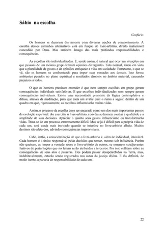 Sábio na escolha

                                                                                      Confúcio

       Os homens se deparam diariamente com diversas opções de comportamento. A
escolha desses caminhos alternativos está em função do livre-arbítrio, direito inalienável
concedido por Deus. Mas também âmago das mais profundas responsabilidades e
consequências.

       As escolhas são individualizadas. E, sendo assim, é natural que ocorram situações em
que pessoas de um mesmo grupo tenham opiniões divergentes. Fato normal, tendo em vista
que a pluralidade de gostos e de opiniões enriquece a vida em sociedade. Entretanto, o que se
vê, são os homens se confrontando para impor suas vontades aos demais. Isso forma
ambientes pesados no plano espiritual e resultados danosos no âmbito material, causando
prejuízos a todos.

        O que os homens precisam entender é que nem sempre escolhas em grupo geram
consequências individuais satisfatórias. E que escolhas individualizadas nem sempre geram
consequências individuais. Existe uma necessidade premente da lógica contemplativa e
difusa, através da meditação, para que cada um avalie qual o rumo a seguir, dentro de um
quadro em que, rigorosamente, as escolhas influenciarão muitas vidas.

        Assim, o processo da escolha deve ser encarado como um dos mais importantes passos
da evolução espiritual. Ao exercitar o livre-arbítrio, convém ao homem avaliar a qualidade e a
amplitude de suas decisões. Apreciar o quanto seus gestos influenciarão ou transformarão
vidas. Trata-se de um processo extremamente difícil. Mas se já é difícil para a própria vida de
cada um, será ainda mais intricado quando se interfere no livre-arbítrio alheio. Muitos
destinos são afeta-dos, advindo consequências imprevisíveis.

        Cabe, então, a conscientização de que o livre-arbítrio é, além de individual, intocável.
Cada homem é o único responsável pelas decisões que tomar, mesmo sob influência. Porém
não queiram, ao impor a vontade sobre o livre-arbítrio de outros, se tornarem coadjuvantes
furtivos de perturbações que no futuro serão atribuídas a terceiros. Por isso reflitam sobre as
consequências de seus atos e palavras. Eles podem passar desapercebidos na Terra, mas,
indubitavelmente, estarão sendo registrados nos autos da justiça divina. E ela definirá, de
modo isento, a parcela de responsabilidade de cada um.




                                                                                             22
 