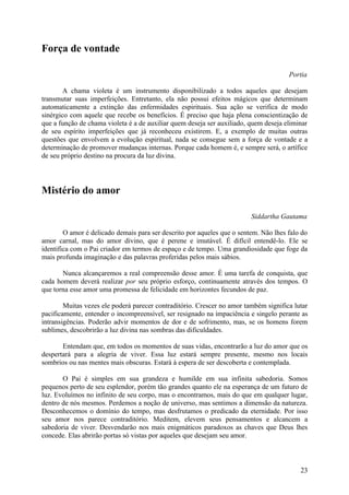 Força de vontade

                                                                                      Portia

        A chama violeta é um instrumento disponibilizado a todos aqueles que desejam
transmutar suas imperfeições. Entretanto, ela não possui efeitos mágicos que determinam
automaticamente a extinção das enfermidades espirituais. Sua ação se verifica de modo
sinérgico com aquele que recebe os benefícios. É preciso que haja plena conscientização de
que a função de chama violeta é a de auxiliar quem deseja ser auxiliado, quem deseja eliminar
de seu espírito imperfeições que já reconheceu existirem. E, a exemplo de muitas outras
questões que envolvem a evolução espiritual, nada se consegue sem a força de vontade e a
determinação de promover mudanças internas. Porque cada homem é, e sempre será, o artífice
de seu próprio destino na procura da luz divina.




Mistério do amor

                                                                         Siddartha Gautama

        O amor é delicado demais para ser descrito por aqueles que o sentem. Não lhes falo do
amor carnal, mas do amor divino, que é perene e imutável. É difícil entendê-lo. Ele se
identifica com o Pai criador em termos de espaço e de tempo. Uma grandiosidade que foge da
mais profunda imaginação e das palavras proferidas pelos mais sábios.

       Nunca alcançaremos a real compreensão desse amor. É uma tarefa de conquista, que
cada homem deverá realizar por seu próprio esforço, continuamente através dos tempos. O
que torna esse amor uma promessa de felicidade em horizontes fecundos de paz.

        Muitas vezes ele poderá parecer contraditório. Crescer no amor também significa lutar
pacificamente, entender o incompreensível, ser resignado na impaciência e singelo perante as
intransigências. Poderão advir momentos de dor e de sofrimento, mas, se os homens forem
sublimes, descobrirão a luz divina nas sombras das dificuldades.

       Entendam que, em todos os momentos de suas vidas, encontrarão a luz do amor que os
despertará para a alegria de viver. Essa luz estará sempre presente, mesmo nos locais
sombrios ou nas mentes mais obscuras. Estará à espera de ser descoberta e contemplada.

       O Pai é simples em sua grandeza e humilde em sua infinita sabedoria. Somos
pequenos perto de seu esplendor, porém tão grandes quanto ele na esperança de um futuro de
luz. Evoluímos no infinito de seu corpo, mas o encontramos, mais do que em qualquer lugar,
dentro de nós mesmos. Perdemos a noção de universo, mas sentimos a dimensão da natureza.
Desconhecemos o domínio do tempo, mas desfrutamos o predicado da eternidade. Por isso
seu amor nos parece contraditório. Meditem, elevem seus pensamentos e alcancem a
sabedoria de viver. Desvendarão nos mais enigmáticos paradoxos as chaves que Deus lhes
concede. Elas abrirão portas só vistas por aqueles que desejam seu amor.



                                                                                          23
 