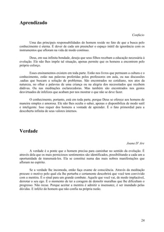 Aprendizado

                                                                                    Confúcio

       Uma das principais responsabilidades do homem reside no fato de que a busca pelo
conhecimento é eterna. É dever de cada um preencher o espaço inútil da ignorância com os
instrumentos que afloram na vida de modo contínuo.

       Deus, em sua infinita bondade, deseja que seus filhos recebam a educação necessária à
evolução. Ele não lhes impõe tal situação, apenas permite que os homens a encontrem pelo
próprio esforço.

        Esses ensinamentos existem em toda parte. Estão nos livros que permeam a cultura e o
conhecimento, estão nas palavras proferidas pelos professores em aula, ou nas discussões
.sadias que buscam a solução de problemas. São encontrados no cotidiano, nos atos da
natureza, no olhar e palavras de uma criança ou na alegria dos necessitados que recebem
dádivas. Ou nas meditações esclarecedoras. Mas também são encontrados nos gestos
desvirtuados de infelizes que acabam por nos mostrar o que não se deve fazer.

        O conhecimento, portanto, está em toda parte, porque Deus se oferece aos homens de
maneira simples e amorosa. Ele não lhes oculta o saber, apenas o disponibiliza de modo sutil
e inteligente. Isso requer dos homens a vontade de aprender. É o fato primordial para a
descoberta infinita de seus valores internos.




Verdade

                                                                                Joana D' Are

        A verdade é a ponte que o homem precisa para caminhar no sentido da evolução. É
através dela que os mais perniciosos sentimentos são identificados, possibilitando a cada um a
oportunidade de transmutá-los. Ela se constitui numa das mais nobres manifestações que
afloram no espírito.

        Se a verdade lhe incomoda, então faça exame de consciência. Através da meditação
procure o motivo pelo qual ela lhe perturba e certamente descobrirá que você tem convivido
com a mentira. É o sinal para um grande combate. Aquele que você vai, de modo implacável,
derrotar o seu ego. É o momento de ter a coragem de demolir muralhas que lhe dificultam o
progresso. Não recue. Porque aceitar a mentira é admitir a insensatez, é ser inundado pelas
dúvidas. E infeliz do homem que não confia na própria razão.




                                                                                           24
 