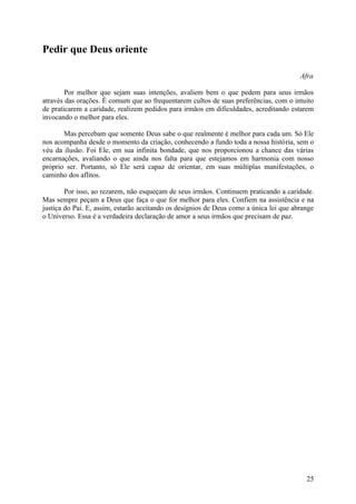 Pedir que Deus oriente

                                                                                        Afra

        Por melhor que sejam suas intenções, avaliem bem o que pedem para seus irmãos
através das orações. É comum que ao frequentarem cultos de suas preferências, com o intuito
de praticarem a caridade, realizem pedidos para irmãos em dificuldades, acreditando estarem
invocando o melhor para eles.

       Mas percebam que somente Deus sabe o que realmente é melhor para cada um. Só Ele
nos acompanha desde o momento da criação, conhecendo a fundo toda a nossa história, sem o
véu da ilusão. Foi Ele, em sua infinita bondade, que nos proporcionou a chance das várias
encarnações, avaliando o que ainda nos falta para que estejamos em harmonia com nosso
próprio ser. Portanto, só Ele será capaz de orientar, em suas múltiplas manifestações, o
caminho dos aflitos.

        Por isso, ao rezarem, não esqueçam de seus irmãos. Continuem praticando a caridade.
Mas sempre peçam a Deus que faça o que for melhor para eles. Confiem na assistência e na
justiça do Pai. E, assim, estarão aceitando os desígnios de Deus como a única lei que abrange
o Universo. Essa é a verdadeira declaração de amor a seus irmãos que precisam de paz.




                                                                                          25
 