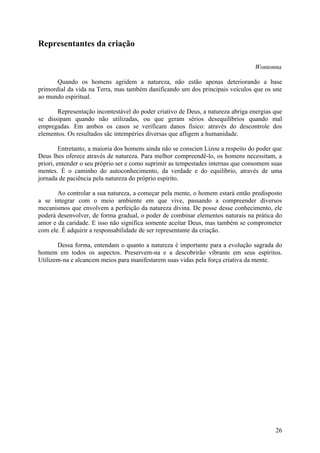 Representantes da criação

                                                                                  Wontonna

       Quando os homens agridem a natureza, não estão apenas deteriorando a base
primordial da vida na Terra, mas também danificando um dos principais veículos que os une
ao mundo espiritual.

       Representação incontestável do poder criativo de Deus, a natureza abriga energias que
se dissipam quando não utilizadas, ou que geram sérios desequilíbrios quando mal
empregadas. Em ambos os casos se verificam danos físico: através do descontrole dos
elementos. Os resultados sãc intempéries diversas que afligem a humanidade.

         Entretanto, a maioria dos homens ainda não se conscien Lizou a respeito do poder que
Deus lhes oferece através de natureza. Para melhor compreendê-lo, os homens necessitam, a
priori, entender o seu próprio ser e como suprimir as tempestades internas que consomem suas
mentes. É o caminho do autoconhecimento, da verdade e do equilíbrio, através de uma
jornada de paciência pela natureza do próprio espírito.

       Ao controlar a sua natureza, a começar pela mente, o homem estará então predisposto
a se integrar com o meio ambiente em que vive, passando a compreender diversos
mecanismos que envolvem a perfeição da natureza divina. De posse desse conhecimento, ele
poderá desenvolver, de forma gradual, o poder de combinar elementos naturais na prática do
amor e da caridade. E isso não significa somente aceitar Deus, mas também se comprometer
com ele. É adquirir a responsabilidade de ser representante da criação.

       Dessa forma, entendam o quanto a natureza é importante para a evolução sagrada do
homem em todos os aspectos. Preservem-na e a descobrirão vibrante em seus espíritos.
Utilizem-na e alcancem meios para manifestarem suas vidas pela força criativa da mente.




                                                                                          26
 