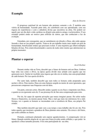 Examplo

                                                                             Alan do Deserto

        O progresso espiritual de um homem não pertence somente a ele. É também uma
vitória da humanidade. Fazendo parte dela, ele contribuirá com seu aprendizado, com sua
riqueza de experiências e com a sabedoria divina que encontrou na alma. Ele poderá ser
aquele que um dia dará a mão caridosa ou dirigirá uma palavra amiga e esclarecedora. O seu
exemplo poderá ainda ser motivo para reflexão de outros, que não conheciam a luz da
evolução.

       Entendam, por conseguinte, que ao caminharem em direção a Deus, não estão apenas
fazendo o bem ao seu próprio espírito. Trata-se de um trabalho muito mais amplo em prol da
humanidade, beneficiando irmãos que precisam evoluir. É uma trajetória que obterá múltiplas
bênçãos divinas. Pois estará disseminando a aurora da razão entre muitos que adormeciam na
própria insensatez.



Plantar e esperar
                                                                               Jacob Boehme

       Durante minha vida na Terra, descobri que o futuro do homem está em Deus. Embora
hoje sinta isso como o óbvio, na época queria dividir meu achado com aqueles que me
quisessem ouvir. Sentia ter recebido uma riqueza que não era só minha, mas uma propriedade
de cada homem. Por isso queria dividi-la.

        Por outro lado, também descobri que nem todos os homens estão preparados para
aceitar o óbvio. Para muitos, Deus era uma fantasia surgida na mente de seres ignorantes, que
procuravam compensar suas fraquezas com tal ideia.

       Em parte, estavam certos. Descobri ainda o quanto eu era fraco e impotente sem Deus,
o quanto eu era ignorante sem ele. E sua presença foi de fato uma compensação para mim.

        Por ele, fui capaz de suportar privações que nunca imaginei passar. De sofrer males
físicos e financeiros, ou mesmo passar fome. Mas o mal que mais me entristeceu foi a indi-
ferença, ver o quanto os homens se incomodam com a existência de Deus, seu próprio Pai
criador.

       Mas também descobri que tudo vem a seu tempo e meu trabalho não foi em vão. Pois
todos aqueles que mostram a grandeza de Deus plantam uma semente. Ela cresce e dá frutos,
que serão colhidos no futuro.

        Portanto, continuem plantando sem esperar agradecimentos. A compensação virá no
futuro. Quando sentirão alegria de ver que seus frutos já estão sendo colhidos, e que poder ão
agradecer a Deus tamanho presente. O de estar participando de sua obra.



                                                                                           27
 