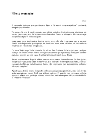 Não se acomodar

                                                                                          Nada

A expressão "entregue seus problemas a Deus e Ele saberá como resolvê-los", precisa de
interpretação cuidadosa.

Em geral, ela vem à mente quando, após várias tentativas frustrantes para solucionar um
intento, procura-se pelo Pai como última alternativa. Como se dissesse a Ele não consigo
atingir meu objetivo, então me ajude.

Nesse caso, quem suplica deve lembrar que às vezes não sabe o que pede para si mesmo.
Poderá estar implorando por algo que no futuro será a sua ruína, ou estará lhe desviando de
objetivos que seriam mais apropriados.

Por outro lado, surge ainda a questão do mérito. Este é o fator decisivo para que consigam
alcançar um intento. Pois o mérito não significa somente que alguém seja merecedor de obter
algo, mas também que será capaz de utilizar convenientemente o que deseja.

Assim, estejam certos de pedir a Deus, mas de modo correto. Pecam-lhe que Ele lhes ajude a
atingir seus objetivos se forem merecedores, e se isso for o melhor para suas vidas. Mas não
esqueçam também de participarem da busca. Não esmoreçam, para que realmente tenham o
mérito da conquista.

Agindo dessa forma, estarão resignados se fracassarem em seus propósitos, mas, sem dúvida,
terão semeado um campo fértil para vitórias maiores. E, quando elas chegarem, poderão
agradecer a Deus pela ajuda que prestou, a de ter lhes indicado a época certa, o terreno ideal e
as sementes adequadas.




                                                                                             28
 