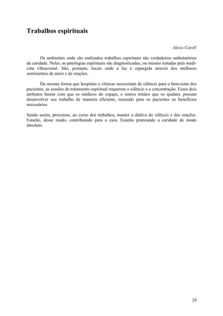 Trabalhos espirituais

                                                                                 Alexis Carell

        Os ambientes onde são realizados trabalhos espirituais são verdadeiros ambulatórios
da caridade. Neles, as patologias espirituais são diagnosticadas, ou mesmo tratadas pela medi-
cina vibracional. São, portanto, locais onde a luz é espargida através dos melhores
sentimentos de amor e de orações.

        Da mesma forma que hospitais e clínicas necessitam de silêncio para o bem-estar dos
pacientes, as sessões de tratamento espiritual requerem o silêncio e a concentração. Esses dois
atributos fazem com que os médicos do espaço, e outros irmãos que os ajudam, possam
desenvolver seu trabalho de maneira eficiente, trazendo para os pacientes os benefícios
necessários.

Sendo assim, procurem, ao curso dos trabalhos, manter a dádiva do silêncio e das orações.
Estarão, desse modo, contribuindo para a cura. Estarão praticando a caridade de modo
absoluto.




                                                                                            29
 