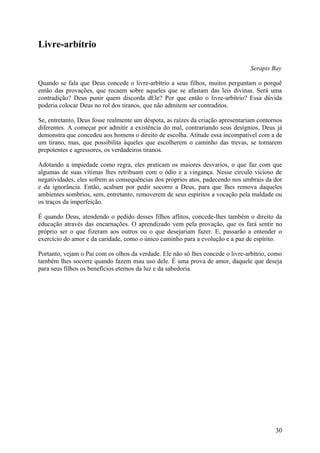 Livre-arbítrio

                                                                                Serapis Bay

Quando se fala que Deus concede o livre-arbítrio a seus filhos, muitos perguntam o porquê
então das provações, que recaem sobre aqueles que se afastam das leis divinas. Será uma
contradição? Deus punir quem discorda dEle? Por que então o livre-arbítrio? Essa dúvida
poderia colocar Deus no rol dos tiranos, que não admitem ser contraditos.

Se, entretanto, Deus fosse realmente um déspota, as raízes da criação apresentariam contornos
diferentes. A começar por admitir a existência do mal, contrariando seus desígnios, Deus já
demonstra que concedeu aos homens o direito de escolha. Atitude essa incompatível com a de
um tirano, mas, que possibilita àqueles que escolherem o caminho das trevas, se tornarem
prepotentes e agressores, os verdadeiros tiranos.

Adotando a impiedade como regra, eles praticam os maiores desvarios, o que faz com que
algumas de suas vítimas lhes retribuam com o ódio e a vingança. Nesse círculo vicioso de
negatividades, eles sofrem as consequências dos próprios atos, padecendo nos umbrais da dor
e da ignorância. Então, acabam por pedir socorro a Deus, para que lhes remova daqueles
ambientes sombrios, sem, entretanto, removerem de seus espíritos a vocação pela maldade ou
os traços da imperfeição.

É quando Deus, atendendo o pedido desses filhos aflitos, concede-lhes também o direito da
educação através das encarnações. O aprendizado vem pela provação, que os fará sentir no
próprio ser o que fizeram aos outros ou o que desejariam fazer. E, passarão a entender o
exercício do amor e da caridade, como o único caminho para a evolução e a paz de espírito.

Portanto, vejam o Pai com os olhos da verdade. Ele não só lhes concede o livre-arbítrio, como
também lhes socorre quando fazem mau uso dele. É uma prova de amor, daquele que deseja
para seus filhos os benefícios eternos da luz e da sabedoria.




                                                                                          30
 