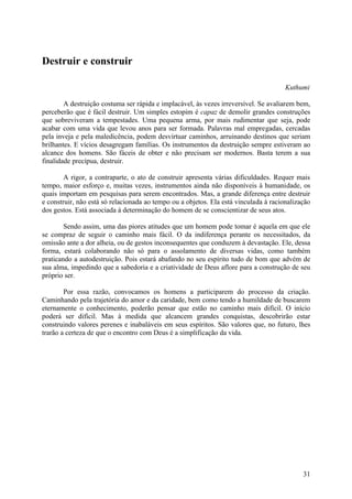 Destruir e construir

                                                                                      Kuthumi

        A destruição costuma ser rápida e implacável, às vezes irreversível. Se avaliarem bem,
perceberão que é fácil destruir. Um simples estopim é capaz de demolir grandes construções
que sobreviveram a tempestades. Uma pequena arma, por mais rudimentar que seja, pode
acabar com uma vida que levou anos para ser formada. Palavras mal empregadas, cercadas
pela inveja e pela maledicência, podem desvirtuar caminhos, arruinando destinos que seriam
brilhantes. E vícios desagregam famílias. Os instrumentos da destruição sempre estiveram ao
alcance dos homens. São fáceis de obter e não precisam ser modernos. Basta terem a sua
finalidade precípua, destruir.

        A rigor, a contraparte, o ato de construir apresenta várias dificuldades. Requer mais
tempo, maior esforço e, muitas vezes, instrumentos ainda não disponíveis à humanidade, os
quais importam em pesquisas para serem encontrados. Mas, a grande diferença entre destruir
e construir, não está só relacionada ao tempo ou a objetos. Ela está vinculada à racionalização
dos gestos. Está associada à determinação do homem de se conscientizar de seus atos.

        Sendo assim, uma das piores atitudes que um homem pode tomar é aquela em que ele
se compraz de seguir o caminho mais fácil. O da indiferença perante os necessitados, da
omissão ante a dor alheia, ou de gestos inconsequentes que conduzem à devastação. Ele, dessa
forma, estará colaborando não só para o assolamento de diversas vidas, como também
praticando a autodestruição. Pois estará abafando no seu espírito tudo de bom que advém de
sua alma, impedindo que a sabedoria e a criatividade de Deus aflore para a construção de seu
próprio ser.

        Por essa razão, convocamos os homens a participarem do processo da criação.
Caminhando pela trajetória do amor e da caridade, bem como tendo a humildade de buscarem
eternamente o conhecimento, poderão pensar que estão no caminho mais difícil. O início
poderá ser difícil. Mas à medida que alcancem grandes conquistas, descobrirão estar
construindo valores perenes e inabaláveis em seus espíritos. São valores que, no futuro, lhes
trarão a certeza de que o encontro com Deus é a simplificação da vida.




                                                                                            31
 