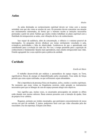 Aulas

                                                                                         Khaléu

        As aulas destinadas ao esclarecimento espiritual devem ser vistas com a mesma
seriedade com que são vistas as sessões de cura. Os presentes devem concentrar sua atenção
nos ensinamentos ministrados, de forma que o instrutor receba as intuições necessárias
permeadas a partir do astral. Saibam que muitos irmãos trabalham no plano espiritual com a
finalidade de enriquecerem as aulas, com vibrações de luz e de conhecimento.

        Isso requer da audiência, além da concentração, o silêncio e o mínimo possível de
interrupções. As perguntas devem obedecer aos temas estritamente veiculados à aula,
evitando-se prolixidades e falta de objetividade. Lembrem-se de que o aprendizado está
contribuindo para a evolução de cada um. Por isso, o tempo permitido para a aquisição do
conhecimento é fundamental. Quanto mais aprenderem, mais estarão enriquecendo suas vidas.
Estarão agregando luz a seus espíritos para a prática da caridade.




Caridade

                                                                              Estello de Maris

        O trabalho desenvolvido por médicos e paramédicos do espaço requer, na Terra,
significativos fluxos de energia só disponibilizados pelos encarnados. Essa união de forças
permite que curas sejam realizadas, ou que sofrimentos sejam abrandados.

       Daí a importância da presença física em hospitais, asilos, creches e sessões espirituais.
No momento que essas visitas ou frequências ocorrem, estão gerando os instrumentos
necessários para que as falanges de cura do espaço possam atingir seus objetivos.

       Isso significa que, muitas vezes, os encarnados preocupados em atender os aflitos
estão doando sem mesmo saberem. Basta estarem presentes com a intenção de ajudar, fruto
do próprio livre- arbítrio.

       Rogamos, portanto aos irmãos encarnados, que participem conscientemente de nosso
serviço em prol da caridade. E juntos, poderemos fazer com que vidas ofuscadas pela dor
reacendam a luz da esperança. Estejam com Deus.




                                                                                             32
 