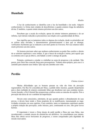 Humilade

                                                                                       Khaléu

        A luz do conhecimento se identifica com a luz da humildade e da razão. Adquirir
conhecimento é a forma mais simples de descobrirmos o quanto estamos longe da sabedoria
divina. E também, o quanto ainda estamos próximos uns dos outros.

         Percebam que a escala da evolução, apesar de retratar inúmeros patamares e de ser
infinita, é por demais reduzida se procurarmos sua relação com a grandiosidade de Deus.

        Isso significa que se juntarmos todos os degraus da evolução, desde os primórdios até
as esferas mais elevadas, e demonstrarmos geometricamente a área que os abrange,
verificamos facilmente que se reduzem a um mero ponto no Universo. Por isso estamos todos
muito próximos uns dos outros.

        Os homens precisam saber que nenhum conhecimento ou poder lhes confere o direito
de se sentirem superiores a seus irmãos. E que a busca da evolução é eterna, pois aquele que
se contenta com o que já obteve, está fadado a sentir o amargo da queda.

       Portanto, continuem a estudar e a trabalhar na seara do progresso e da caridade. Não
parem, pois Deus lhes concede força para prosseguirem. Tenham amor-próprio, pois esse é o
caminho para amarem seus irmãos. Que seja um caminho sem volta.




Perdão

                                                                              Chohan Azimov

       Muitas dificuldades que os homens passam na vida são fruto da provação
regeneradora. Ela lhes foi concedida por Deus, a pedido deles mesmos, quando despertaram
para a dura realidade de estarem cometendo faltas que desabona-vam suas condutas morais.
Assim fazendo, o Pai Celestial lhes proporciona a defesa contra as máculas do espírito. Pois a
provação não deixa de ser o antídoto da imperfeição.

        Devem estar conscientes, entretanto, de que quando pedem o abrandamento de suas
provas, o devem fazer tendo o firme propósito de se modificarem, transmutando as nega-
tividades existentes em seus espíritos. Caso contrário, tanto os tratamentos espirituais quanto
a própria redução das provações, serão inócuos, pois, continuando no erro, irão gerar novos
karmas.

       O importante é terem o firme desejo de pedir perdão a Deus por suas faltas, mas
reconhecendo a vontade sincera de eliminá-las em definitivo. Ao consolidarem esse intento,
Deus lhes abrirá novos horizontes de progresso, a serem conquistados pela dignidade da
missão renovadora.



                                                                                            33
 
