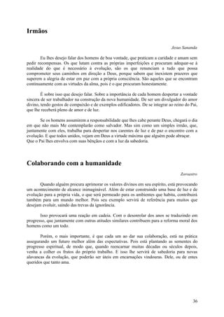 Irmãos

                                                                              Jesus Sananda

        Eu lhes desejo falar dos homens de boa vontade, que praticam a caridade e amam sem
pedir recompensas. Os que lutam contra as próprias imperfeições e procuram adequar-se à
realidade do que é necessário à evolução, são os que renunciam a tudo que possa
comprometer seus caminhos em direção a Deus, porque sabem que inexistem prazeres que
superem a alegria de estar em paz com a própria consciência. São aqueles que se encontram
continuamente com as virtudes da alma, pois é o que procuram honestamente.

        É sobre isso que desejo falar. Sobre a importância de cada homem despertar a vontade
sincera de ser trabalhador na construção da nova humanidade. De ser um divulgador do amor
divino, tendo gestos de compaixão e de exemplos edificadores. De se integrar ao reino do Pai,
que lhe receberá pleno de amor e de luz.

       Se os homens assumirem a responsabilidade que lhes cabe perante Deus, chegará o dia
em que não mais Me contemplarão como salvador. Mas sim como um simples irmão, que,
juntamente com eles, trabalha para despertar nos carentes de luz e de paz o encontro com a
evolução. E que todos unidos, vejam em Deus a virtude máxima que alguém pode abraçar.
Que o Pai lhes envolva com suas bênçãos e com a luz da sabedoria.




Colaborando com a humanidade
                                                                                   Zoroastro

       Quando alguém procura aprimorar os valores divinos em seu espírito, está provocando
um acontecimento de alcance inimaginável. Além de estar construindo uma base de luz e de
evolução para a própria vida, o que será permeado para os ambientes que habita, contribuirá
também para um mundo melhor. Pois seu exemplo servirá de referência para muitos que
desejam evoluir, saindo das trevas da ignorância.

       Isso provocará uma reação em cadeia. Com o desenrolar dos anos se traduzindo em
progresso, que juntamente com outras atitudes similares contribuem para a reforma moral dos
homens como um todo.

       Porém, o mais importante, é que cada um ao dar sua colaboração, está na prática
assegurando um futuro melhor além das expectativas. Pois está plantando as sementes do
progresso espiritual, de modo que, quando reencarnar muitas décadas ou séculos depois,
venha a colher os frutos do próprio trabalho. E isso lhe servirá de sabedoria para novas
alavancas da evolução, que poderão ser úteis em encarnações vindouras. Dele, ou de entes
queridos que tanto ama.




                                                                                          36
 