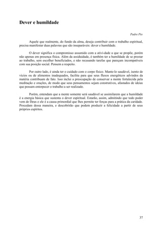 Dever e humildade

                                                                                    Padre Pio

        Aquele que realmente, do fundo da alma, deseja contribuir com o trabalho espiritual,
precisa manifestar duas palavras que são inseparáveis: dever e humildade.

       O dever significa o compromisso assumido com a ativi-dade a que se propõe, porém
não apenas em presença física. Além da assiduidade, é também ter a humildade de se prestar
ao trabalho, sem escolher beneficiados, e não recusando tarefas que pareçam incompatíveis
com sua posição social. Pensem a respeito.

       Por outro lado, é ainda ter o cuidado com o corpo físico. Mante-lo saudável, isento de
vícios ou de alimentos inadequados, facilita para que seus fluxos energéticos advindos da
matéria contribuam de fato. Isso inclui a preocupação de conservar a mente fortalecida pela
meditação e orações, de modo que seus pensamentos sejam construtivos, afastados de ideias
que possam entorpecer o trabalho a ser realizado.

       Porém, entendam que a mente somente será saudável se assimilarem que a humildade
é a energia básica que sustenta o dever espiritual. Estarão, assim, admitindo que todo poder
vem de Deus e ele é a causa primordial que lhes permite ter forças para a prática da caridade.
Procedam dessa maneira, e descobrirão que podem produzir a felicidade a partir de seus
próprios espíritos.




                                                                                           37
 