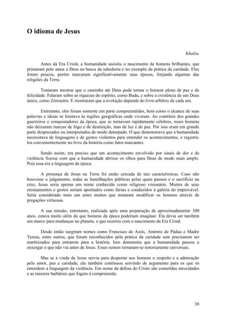 O idioma de Jesus


                                                                                     Khaléu

        Antes da Era Cristã, a humanidade assistiu o nascimento de homens brilhantes, que
primaram pelo amor a Deus na busca da sabedoria e no exemplo da prática da caridade. Eles
foram poucos, porém marcaram significativamente suas épocas, forjando algumas das
religiões da Terra.

        Tentaram mostrar que o caminho até Deus pode tornar o homem pleno de paz e de
felicidade. Falaram sobre as riquezas do espírito, como Buda, e sobre a existência de um Deus
único, como Zoroastro. E mostraram que a evolução depende do livre-arbítrio de cada um.

        Entretanto, eles foram somente em parte compreendidos, bem como o alcance de suas
palavras e ideias se limitava às regiões geográficas onde viveram. Ao contrário dos grandes
guerreiros e conquistadores da época, que se tornavam rapidamente célebres, esses homens
não deixaram marcas de fogo e de destruição, mas de luz e de paz. Por isso eram em grande
parte desprezados ou interpretados de modo deturpado. O que demonstrava que a humanidade
necessitava de linguagens e de gestos violentos para entender os acontecimentos, e registrá-
los convenientemente no livro da história como fatos marcantes.

        Sendo assim, era preciso que um acontecimento envolvido por sinais de dor e de
violência fizesse com que a humanidade abrisse os olhos para Deus de modo mais amplo.
Pois essa era a linguagem da época.

       A presença de Jesus na Terra foi então cercada de tais características. Caso não
houvesse o julgamento, todas as humilhações públicas pelas quais passou e o sacrifício na
cruz, Jesus seria apenas um nome conhecido como religioso visionário. Muitos de seus
ensinamentos e gestos seriam apontados como farsas e conduzidos à galeria do improvável.
Seria considerado mais um entre muitos que tentaram modificar os homens através de
pregações virtuosas.

       A sua missão, entretanto, realizada após uma preparação de aproximadamente 300
anos, estava muito além do que homens da época poderiam imaginar. Ela devia ser também
um marco para mudanças no planeta, o que ocorreu com o nascimento da Era Cristã.

        Desde então surgiram nomes como Francisco de Assis, António de Pádua e Madre
Teresa, entre outros, que foram reconhecidos pela prática da caridade sem precisarem ser
martirizados para entrarem para a história. Isso demonstra que a humanidade passou a
enxergar o que não via antes de Jesus. Esses nomes tornaram-se notoriamente universais.

       Mas se a vinda de Jesus serviu para despertar nos homens o respeito e a admiração
pelo amor, paz e caridade, ela também continuou servindo de argumento para os que só
entendem a linguagem da violência. Em nome da defesa do Cristo são cometidas atrocidades
e as maiores barbáries que fogem à compreensão.




                                                                                          38
 