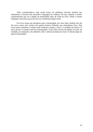 Aliás, considerando-se uma escala menor do problema, devemos lembrar que
diariamente os homens têm recorrido à linguagem da violência. Ou seja, mantêm o mesmo
comportamento que era o padrão da humanidade antes da vinda de Jesus. Falam a mesma
linguagem anacrónica que já deveria ser considerada língua morta.

        Os novos rumos que desejamos para a humanidade, por outro lado, também não são
tão novos assim, pois vieram com aqueles homens brilhantes que antecederam Jesus. Mas
esses rumos continuam e sempre serão modernos, porque o amor e a caridade são eternos. O
que é preciso é construir uma nova humanidade. A que saiba, através do perdão, do amor, da
caridade, da compaixão e da sabedoria, falar o idioma ensinado por Jesus. O idioma digno da
palavra humanidade.




                                                                                        39
 