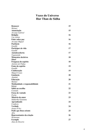 Vozes do Universo
                           Hur Than de Sidha

Renascer                                       15
Meimei
Anunciação                                     15
Arcanjo Gabriel
Religião                                       16
Um rabino
Falar sobre paz                                16
Arcanjo Miguel
Paciência                                      16
Gandhi
Participar da vida                             17
Gandhi
Autodescoberta                                 17
Yogananda
Momentos decisivos                             18
Sitael
Fraqueza do espírito                           18
Antônio de Pádua
Fome do espírito                               19
Gandhi
Colaboração                                    19
Miguel Couto
Ganância                                       20
Aladiah
Educação                                       20
Meimei
Mediunidade e responsabilidade                 21
Babaji
Sábio na escolha                               22
Contudo.
Força de vontade                               23
Portia
Mistério do amor                               23
Siddartha Gautama
Aprendizado                                    24
Confúcio
Verdade                                        24
Joana D'Arc
Pedir que Deus oriente                         25
Afra
Representantes da criação                      26
Wontonna
Exemplo                                        27
Alan do Deserto


                                                    4
 