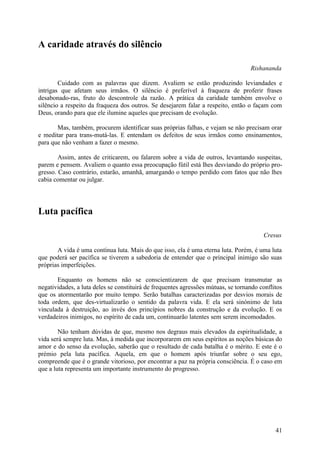 A caridade através do silêncio

                                                                                   Rishananda

        Cuidado com as palavras que dizem. Avaliem se estão produzindo leviandades e
intrigas que afetam seus irmãos. O silêncio é preferível à fraqueza de proferir frases
desabonado-ras, fruto do descontrole da razão. A prática da caridade também envolve o
silêncio a respeito da fraqueza dos outros. Se desejarem falar a respeito, então o façam com
Deus, orando para que ele ilumine aqueles que precisam de evolução.

       Mas, também, procurem identificar suas próprias falhas, e vejam se não precisam orar
e meditar para trans-mutá-las. E entendam os defeitos de seus irmãos como ensinamentos,
para que não venham a fazer o mesmo.

        Assim, antes de criticarem, ou falarem sobre a vida de outros, levantando suspeitas,
parem e pensem. Avaliem o quanto essa preocupação fútil está lhes desviando do próprio pro-
gresso. Caso contrário, estarão, amanhã, amargando o tempo perdido com fatos que não lhes
cabia comentar ou julgar.




Luta pacífica

                                                                                        Cresus

       A vida é uma contínua luta. Mais do que isso, ela é uma eterna luta. Porém, é uma luta
que poderá ser pacífica se tiverem a sabedoria de entender que o principal inimigo são suas
próprias imperfeições.

       Enquanto os homens não se conscientizarem de que precisam transmutar as
negatividades, a luta deles se constituirá de frequentes agressões mútuas, se tornando conflitos
que os atormentarão por muito tempo. Serão batalhas caracterizadas por desvios morais de
toda ordem, que des-virtualizarão o sentido da palavra vida. E ela será sinónimo de luta
vinculada à destruição, ao invés dos princípios nobres da construção e da evolução. E os
verdadeiros inimigos, no espírito de cada um, continuarão latentes sem serem incomodados.

        Não tenham dúvidas de que, mesmo nos degraus mais elevados da espiritualidade, a
vida será sempre luta. Mas, à medida que incorporarem em seus espíritos as noções básicas do
amor e do senso da evolução, saberão que o resultado de cada batalha é o mérito. E este é o
prémio pela luta pacífica. Aquela, em que o homem após triunfar sobre o seu ego,
compreende que é o grande vitorioso, por encontrar a paz na própria consciência. É o caso em
que a luta representa um importante instrumento do progresso.




                                                                                             41
 