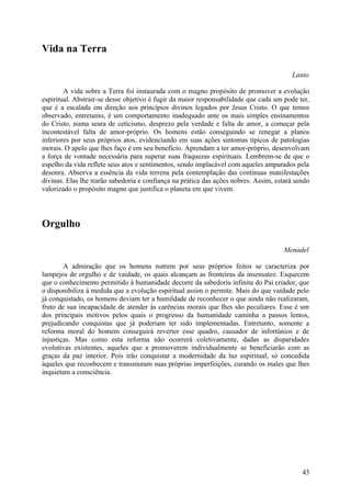 Vida na Terra

                                                                                        Lanto

        A vida sobre a Terra foi instaurada com o magno propósito de promover a evolução
espiritual. Abstrair-se desse objetivo é fugir da maior responsabilidade que cada um pode ter,
que é a escalada em direção aos princípios divinos legados por Jesus Cristo. O que temos
observado, entretanto, é um comportamento inadequado ante os mais simples ensinamentos
do Cristo, numa seara de ceticismo, desprezo pela verdade e falta de amor, a começar pela
incontestável falta de amor-próprio. Os homens estão conseguindo se renegar a planos
inferiores por seus próprios atos, evidenciando em suas ações sintomas típicos de patologias
morais. O apelo que lhes faço é em seu benefício. Aprendam a ter amor-próprio, desenvolvam
a força de vontade necessária para superar suas fraquezas espirituais. Lembrem-se de que o
espelho da vida reflete seus atos e sentimentos, sendo implacável com aqueles amparados pela
desonra. Absorva a essência da vida terrena pela contemplação das contínuas manifestações
divinas. Elas lhe trarão sabedoria e confiança na prática das ações nobres. Assim, estará sendo
valorizado o propósito magno que justifica o planeta em que vivem.




Orgulho

                                                                                     Menadel

        A admiração que os homens nutrem por seus próprios feitos se caracteriza por
lampejos de orgulho e de vaidade, os quais alcançam as fronteiras da insensatez. Esquecem
que o conhecimento permitido à humanidade decorre da sabedoria infinita do Pai criador, que
o disponibiliza à medida que a evolução espiritual assim o permite. Mais do que vaidade pelo
já conquistado, os homens deviam ter a humildade de reconhecer o que ainda não realizaram,
fruto de sua incapacidade de atender às carências morais que lhes são peculiares. Esse é um
dos principais motivos pelos quais o progresso da humanidade caminha a passos lentos,
prejudicando conquistas que já poderiam ter sido implementadas. Entretanto, somente a
reforma moral do homem conseguirá reverter esse quadro, causador de infortúnios e de
injustiças. Mas como esta reforma não ocorrerá coletivamente, dadas as disparidades
evolutivas existentes, aqueles que a promoverem individualmente se beneficiarão com as
graças da paz interior. Pois irão conquistar a modernidade da luz espiritual, só concedida
àqueles que reconhecem e transmutam suas próprias imperfeições, curando os males que lhes
inquietam a consciência.




                                                                                            43
 