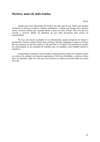 Mestres, antes de tudo irmãos

                                                                                      Babaji

        Aqueles que vocês denominam de mestres, são nada mais do que irmãos que desejam
auxiliá-los no processo evolutivo. Embora entendamos o sentido que desejam dar à palavra
mestre, devemos lembrar que o grande mestre, o maior de todos, é Deus. Pois é ele que nos
concede o universo infinito da sabedoria, de que tanto precisamos para crescer na
espiritualidade.

       Por isso, não fiquem acanhados ou se subestimando quando desejarem nos dirigir o
pensamento. Estamos sempré abertos para esclarecer dúvidas, ajudando-os quanto a diversas
das suas carências no que diz respeito à vida espiritual e à evolução. Não pensem que estarão
nos incomodando ou nos afastando do trabalho, pois, na realidade, nosso trabalho também é
atendê-los.

        O importante é manterem seus corações e mentes plenos de amor, de vontade em prol
do exercício da caridade e do desejo de aprenderem. Cultivem a humildade, e criaremos fortes
laços de interação, tendo em vista que conversaremos no idioma universal falado por quem
nos criou.




                                                                                          45
 