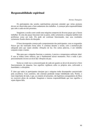 Responsabilidade espiritual

                                                                            Hermes Tnmegisto

       Os participantes das sessões espiritualistas precisam entender que várias posturas
devem ser observadas para o bom andamento dos trabalhos. A começar pela responsabilidade
que cabe a cada um dos presentes.

        Imaginem a sessão como sendo uma máquina composta de diversas peças que a fazem
trabalhar. Se uma das peças funcionar mal ou parar, então certamente a máquina também terá
problemas como um todo. Ela pode até continuar funcionando, mas seus resultados
certamente ficarão abaixo do desejado.

        O bom desempenho começa pelo comportamento dos participantes, com os resguardos
físicos que são realizados horas antes. E continua durante a sessão, com a mentaliza-ção
adequada para que sejam atraídas vibrações de luz. Em outras palavras, é um trabalho
conjunto corpo e mente.

       Mas para que a máquina funcione a contento, é preciso a temperatura ambiente ideal.
E esta se traduz como silêncio, que é fundamental nesses momentos. Pois o ruído é pro-
porcionalmente inverso ao nível das vibrações de paz.

       Soma-se a tudo isso a conscientização de cada um quanto ao dever de preservar o bom
funcionamento da máquina. Isso significa vigilância sobre os próprios atos, cultivando a
humildade e a disciplina.

É claro que todos os participantes desejam que a máquina tenha desempenho caracterizado
pela excelência. Caso contrário, não estariam perdendo tempo trabalhando nela. Porém, o
mais importante de tudo, é que, ao estarem ali presentes, são legítimos consignatários de Deus
no exercício pleno da caridade. Imaginem a imensa responsabilidade que isso significa e
sejam dignos dela.




                                                                                           46
 