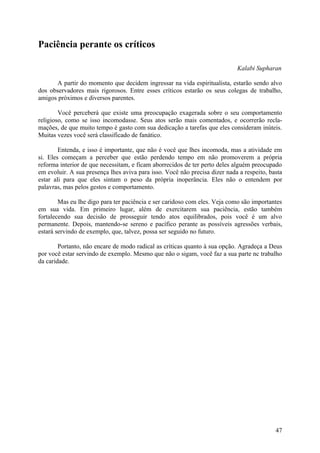 Paciência perante os críticos

                                                                            Kalabi Supharan

      A partir do momento que decidem ingressar na vida espiritualista, estarão sendo alvo
dos observadores mais rigorosos. Entre esses críticos estarão os seus colegas de trabalho,
amigos próximos e diversos parentes.

        Você perceberá que existe uma preocupação exagerada sobre o seu comportamento
religioso, como se isso incomodasse. Seus atos serão mais comentados, e ocorrerão recla-
mações, de que muito tempo é gasto com sua dedicação a tarefas que eles consideram inúteis.
Muitas vezes você será classificado de fanático.

        Entenda, e isso é importante, que não é você que lhes incomoda, mas a atividade em
si. Eles começam a perceber que estão perdendo tempo em não promoverem a própria
reforma interior de que necessitam, e ficam aborrecidos de ter perto deles alguém preocupado
em evoluir. A sua presença lhes aviva para isso. Você não precisa dizer nada a respeito, basta
estar ali para que eles sintam o peso da própria inoperância. Eles não o entendem por
palavras, mas pelos gestos e comportamento.

        Mas eu lhe digo para ter paciência e ser caridoso com eles. Veja como são importantes
em sua vida. Em primeiro lugar, além de exercitarem sua paciência, estão também
fortalecendo sua decisão de prosseguir tendo atos equilibrados, pois você é um alvo
permanente. Depois, mantendo-se sereno e pacífico perante as possíveis agressões verbais,
estará servindo de exemplo, que, talvez, possa ser seguido no futuro.

        Portanto, não encare de modo radical as críticas quanto à sua opção. Agradeça a Deus
por você estar servindo de exemplo. Mesmo que não o sigam, você faz a sua parte nc trabalho
da caridade.




                                                                                           47
 