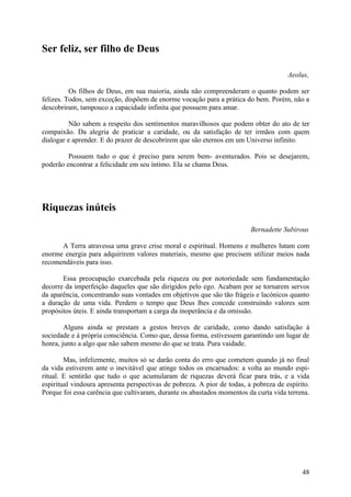 Ser feliz, ser filho de Deus

                                                                                      Aeolus,

          Os filhos de Deus, em sua maioria, ainda não compreenderam o quanto podem ser
felizes. Todos, sem exceção, dispõem de enorme vocação para a prática do bem. Porém, não a
descobriram, tampouco a capacidade infinita que possuem para amar.

          Não sabem a respeito dos sentimentos maravilhosos que podem obter do ato de ter
compaixão. Da alegria de praticar a caridade, ou da satisfação de ter irmãos com quem
dialogar e aprender. E do prazer de descobrirem que são eternos em um Universo infinito.

         Possuem tudo o que é preciso para serem bem- aventurados. Pois se desejarem,
poderão encontrar a felicidade em seu íntimo. Ela se chama Deus.




Riquezas inúteis
                                                                         Bernadette Subirous

      A Terra atravessa uma grave crise moral e espiritual. Homens e mulheres lutam com
enorme energia para adquirirem valores materiais, mesmo que precisem utilizar meios nada
recomendáveis para isso.

       Essa preocupação exarcebada pela riqueza ou por notoriedade sem fundamentação
decorre da imperfeição daqueles que são dirigidos pelo ego. Acabam por se tornarem servos
da aparência, concentrando suas vontades em objetivos que são tão frágeis e lacónicos quanto
a duração de uma vida. Perdem o tempo que Deus lhes concede construindo valores sem
propósitos úteis. E ainda transportam a carga da inoperância e da omissão.

        Alguns ainda se prestam a gestos breves de caridade, como dando satisfação à
sociedade e à própria consciência. Como que, dessa forma, estivessem garantindo um lugar de
honra, junto a algo que não sabem mesmo do que se trata. Pura vaidade.

        Mas, infelizmente, muitos só se darão conta do erro que cometem quando já no final
da vida estiverem ante o inevitável que atinge todos os encarnados: a volta ao mundo espi-
ritual. E sentirão que tudo o que acumularam de riquezas deverá ficar para trás, e a vida
espiritual vindoura apresenta perspectivas de pobreza. A pior de todas, a pobreza de espírito.
Porque foi essa carência que cultivaram, durante os abastados momentos da curta vida terrena.




                                                                                           48
 