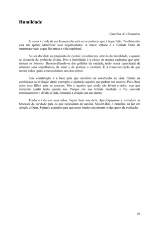 Humildade

                                                                    Catarina de Alexandria

       A maior virtude de um homem não está em reconhecer que é imperfeito. Também não
está em apenas identificar suas negatividades. A maior virtude é a vontade firme de
transmutar tudo o que lhe atrasa a vida espiritual.

        Ao ser decidido no propósito de evoluir, reconhecerá, através da humildade, o quanto
se distancia da perfeição divina. Pois a humildade é a chave de muitos cadeados que apri-
sionam os homens. Desvencilhando-se dos grilhões da vaidade, terão maior capacidade de
entender seus semelhantes, de amar e de praticar a caridade. É a conscientização de que
somos todos iguais e necessitamos uns dos outros.

       Essa constatação é a base para que auxiliem na construção da vida. Firmes na
caminhada da evolução darão exemplos e ajudarão aqueles que pedem por socorro. Pois Deus
criou seus filhos para se amarem. Nós e aqueles que ainda não foram criados, mas que
merecem existir tanto quanto nós. Porque em sua infinita bondade, o Pai concede
continuamente o direito à vida, tornando a criação um ato eterno.

       Tendo a vida em suas mãos, façam bom uso dela. Aperfeiçoem-se e estendam as
benesses da caridade para os que necessitam de auxílio. Mostre-lhes o caminho da luz em
direção a Deus. Sejam o exemplo para que esses irmãos encontrem os desígnios da evolução.




                                                                                         49
 