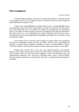 Pais exemplares
                                                                             Francês Cabrini

       O exemplo dado por Maria e José deve ser seguido pelos homens e mulheres que são
ou pretendem ser pais. Foi um exemplo de amor e de apoio ao filho, pois nunca fugiram às
responsabilidades em relação a Jesus.

       É sobre essas responsabilidades que desejo falar aos pais. A responsabilidade não só
de acompanhar e educar seus filhos, mas também a de darem o exemplo de uma vida correta.
Uma vida afastada dos vícios, da ambição sem limites, da incompreensão, da intolerância,
para que seus filhos no futuro possam ter uma base de comparação para quando enfrentarem a
vida. Que possam, ao ver as imperfeições do mundo, lembrarem que tiveram dos pais o
exemplo de que existe uma contrapartida de honestidade, de bondade, de luz e de amor, a qual
eles poderão escolher.

       Vocês estarão assim, ao servirem como exemplo de virtudes, dando uma contribuição
inestimável à humanidade. Fazendo com que seus filhos, além de terem a oportunidade de
seguirem os mesmos passos, estendam o exemplo de amor a seus descendentes e amigos.
Vocês não calculam o valor dos bons exemplos. É através deles que ouvimos a voz de Deus.

        Portanto, pais, avaliem bem os seus atos, seus compor-Lamentos e suas palavras
durante a vida. Esforcem-se para que, no futuro, seus filhos não se envergonhem de os ter tido
como genitores. Mas, sim, que eles possam agradecer a Deus por encontrarem pais que
realmente lhes ensinaram a viver. Pais que os orientaram sobre o amor e a paz de espírito.
Pais que souberam representar o nome de Deus. Pois essa é a grande herança que deixarão a
seus filhos.




                                                                                           50
 
