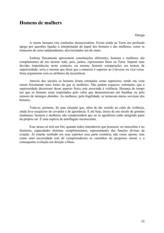 Homens de mulhers

                                                                                     Omega

        A mente humana cria confusões desnecessárias. Existe ainda na Terra um profundo
apego por questões ligadas à interpretação do papel dos homens e das mulheres, como se
tratassem de seres independentes, desvinculados um do outro.

        Embora fisicamente apresentem constituições diferentes, homens e mulheres são
complementos de um mesmo todo, pois, juntos, representam Deus na Terra. Separar suas
devidas importâncias neste contexto, ou mesmo fazerem comparações em termos de
superioridade, seria o mesmo que dizer que a natureza é superior ao Universo ou vice-versa.
Seria argumentar com os atributos da incoerência.

       Através dos séculos os homens foram retratados como superiores, tendo em vista
serem fisicamente mais fortes do que as mulheres. Não podem esquecer, entretanto, que a
superioridade decorrente desse aspecto físico está associada à violência. Herança do tempo
em que os homens eram respeitados pelo valor que demonstravam em batalhas ou pelo
número de inimigos abatidos. As mulheres, pela fragilidade, se tornavam meras serviçais dos
homens.

        Trata-se, portanto, de uma situação que, além de dar sentido ao culto da violência,
ainda leva resquícios de covardia e de ignorância. E até hoje, início de um século de grandes
mudanças, homens e mulheres não compreendem que ao se agredirem estão atingindo parte
do próprio ser. É uma espécie de autoflagelo inconsciente.

       Esse atraso só terá um fim, quando todos entenderem que possuem, no masculino e no
feminino, capacidades distintas complementares, representantes das funções divinas da
criação. Aí estarão sentindo em seus espíritos essa parte contrária, não como oposto, mas
como uma necessidade real de compreenderem os caminhos do progresso moral, e a
consequente evolução em direção a Deus.




                                                                                          52
 