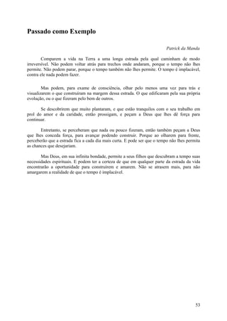 Passado como Exemplo

                                                                          Patrick da Manda

        Comparem a vida na Terra a uma longa estrada pela qual caminham de modo
irreversível. Não podem voltar atrás para trechos onde andaram, porque o tempo não lhes
permite. Não podem parar, porque o tempo também não lhes permite. O tempo é implacável,
contra ele nada podem fazer.

        Mas podem, para exame de consciência, olhar pelo menos uma vez para trás e
visualizarem o que construíram na margem dessa estrada. O que edificaram pela sua própria
evolução, ou o que fizeram pelo bem de outros.

       Se descobrirem que muito plantaram, e que estão tranquilos com o seu trabalho em
prol do amor e da caridade, então prossigam, e peçam a Deus que lhes dê força para
continuar.

       Entretanto, se perceberam que nada ou pouco fizeram, então também peçam a Deus
que lhes conceda força, para avançar podendo construir. Porque ao olharem para frente,
perceberão que a estrada fica a cada dia mais curta. E pode ser que o tempo não lhes permita
as chances que desejariam.

       Mas Deus, em sua infinita bondade, permite a seus filhos que descubram a tempo suas
necessidades espirituais. E podem ter a certeza de que em qualquer parte da estrada da vida
encontrarão a oportunidade para construírem e amarem. Não se atrasem mais, para não
amargarem a realidade de que o tempo é implacável.




                                                                                         53
 