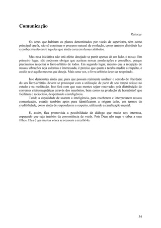 Comunicação
                                                                                     Rakoczy

       Os seres que habitam os planos denominados por vocês de superiores, têm como
principal tarefa, não só continuar o processo natural de evolução, como também distribuir luz
e conhecimento entre aqueles que ainda carecem desses atributos.

        Mas essa iniciativa não terá efeito desejado se partir apenas de um lado, o nosso. Em
primeiro lugar, não podemos obrigar que aceitem nossas ponderações e conselhos, porque
precisamos respeitar o livre-arbítrio de todos. Em segundo lugar, mesmo que a recepção de
nossas vibrações seja calorosa e interessada, é preciso que quem a receba medite a respeito, e
avalie se é aquilo mesmo que deseja. Mais uma vez, o livre-arbítrio deve ser respeitado.

        Isso demonstra ainda que, para que possam realmente usufruir o sentido de liberdade
do seu livre-arbítrio, devem se preocupar com a utilização de parte de seu tempo ocioso no
estudo e na meditação. Isso fará com que suas mentes sejarr renovadas pela distribuição de
correntes eletromagnéticas através dos neurônios, bem como na produção de hormônio? que
facilitam o raciocínio, despertando a inteligência.
        Tendo a capacidade de usarem a inteligência, para receberem e interpretarem nossos
comunicados, estarão também aptos para identificarem a origem deles, em termos de
credibilidade, como ainda de responderem a respeito, utilizando a canalização mental.

        E, assim, fica promovida a possibilidade de diálogo que muito nos interessa,
esperando que seja também da conveniência de vocês. Pois Deus não nega o saber a seus
filhos. Eles é que muitas vezes se recusam a recebê-lo.




                                                                                           54
 