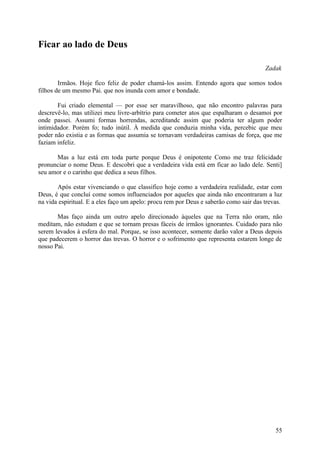 Ficar ao lado de Deus

                                                                                       Zadak

        Irmãos. Hoje fico feliz de poder chamá-los assim. Entendo agora que somos todos
filhos de um mesmo Pai. que nos inunda com amor e bondade.

       Fui criado elemental — por esse ser maravilhoso, que não encontro palavras para
descrevê-lo, mas utilizei meu livre-arbítrio para cometer atos que espalharam o desamoi por
onde passei. Assumi formas horrendas, acreditandc assim que poderia ter algum poder
intimidador. Porém fo; tudo inútil. À medida que conduzia minha vida, percebic que meu
poder não existia e as formas que assumia se tornavam verdadeiras camisas de força, que me
faziam infeliz.

      Mas a luz está em toda parte porque Deus é onipotente Como me traz felicidade
pronunciar o nome Deus. E descobri que a verdadeira vida está em ficar ao lado dele. Senti]
seu amor e o carinho que dedica a seus filhos.

       Após estar vivenciando o que classifico hoje como a verdadeira realidade, estar com
Deus, é que concluí come somos influenciados por aqueles que ainda não encontraram a luz
na vida espiritual. E a eles faço um apelo: procu rem por Deus e saberão como sair das trevas.

       Mas faço ainda um outro apelo direcionado àqueles que na Terra não oram, não
meditam, não estudam e que se tornam presas fáceis de irmãos ignorantes. Cuidado para não
serem levados à esfera do mal. Porque, se isso acontecer, somente darão valor a Deus depois
que padecerem o horror das trevas. O horror e o sofrimento que representa estarem longe de
nosso Pai.




                                                                                           55
 