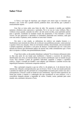 Saber Viver

                                                                                         Maria

       A Terra é um lugar de injustiças, que atingem com maior rigor os inocentes que
desejam a paz. Como são a grande maioria, podemos dizer, sem dúvida, que o planeta é
essencialmente injusto.

       Esse fato se torna então uma fonte de ódio. Ele aumenta à medida que também
aumenta a distância entre opressores e oprimidos. Por si só isso já é uma violência. Mas a
violência cresce quando, cansados de sofrer e de não serem ouvidos, esses oprimidos partem
para a agressão, resultando na imediata reação dos prepotentes. E fica formado o círculo
vicioso, em que opressores e oprimidos se confundem, praticando atos similares, cada qual
com suas armas. O planeta, assim, também se torna mais violento.

        Em meio a esse estado, se subtrairmos do coletivo um simples homem e o
focalizarmos num momento de cólera, de revolta por seus problemas pessoais, vamos precisar
o quanto é triste essa situação. Afora ser um homem sofrido e desorientado, está envenenando
o próprio organismo, deixando-o a um passo de doenças. Considerando que ele é uma mera
amostra da maioria que diariamente padece do mesmo mal, então constataremos que a Terra
não é só injusta e violenta, mas primordialmente doente.

        O que fazer então, se não podem abandonar o planeta? Se os homens utilizassem todos
os dias uma parte do seu tempo para meditarem e fazerem o exercício da autocrítica,
identificando seus erros, já estariam dando uma enorme contribuição à paz no mundo em que
vivem. Pois estariam a partir do equilíbrio individual, ajudando a compor o equilíbrio
coletivo. Vejam o exemplo de Gandhi e seus adeptos, que trilharam o caminho inverso das
imperfeições humanas e realizaram conquistas notáveis.

        Mas a principal conquista a que me refiro é a do próprio ser. A de deixá-lo fora de
sintonia das vibrações contraproducentes que envolvem a Terra. É criar um mundo particular
e paralelo de reflexão que lhe permitirá ter a tranquilidade necessária para avaliar seus atos e
consequências. É buscar a razão no fundo de seus sentimentos. Agir de modo responsável, de
forma que receba o respeito e a admiração dos que reconhecem os seus esforços, e ter a
consciência tranquila perante a ingratidão de outros. Estarão, assim, partindo para outro
mundo, sem, entretanto, deixarem a Terra.




                                                                                             56
 