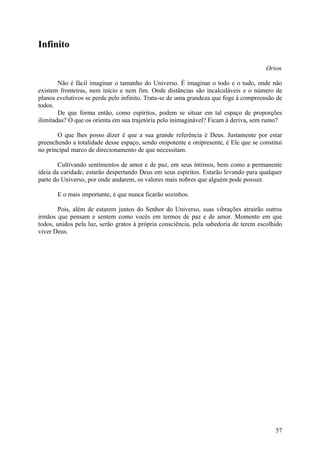 Infinito

                                                                                      Orion

        Não é fácil imaginar o tamanho do Universo. É imaginar o todo e o tudo, onde não
existem fronteiras, nem início e nem fim. Onde distâncias são incalculáveis e o número de
planos evolutivos se perde pelo infinito. Trata-se de uma grandeza que foge à compreensão de
todos.
        De que forma então, como espíritos, podem se situar em tal espaço de proporções
ilimitadas? O que os orienta em sua trajetória pelo inimaginável? Ficam à deriva, sem rumo?

       O que lhes posso dizer é que a sua grande referência é Deus. Justamente por estar
preenchendo a totalidade desse espaço, sendo onipotente e onipresente, é Ele que se constitui
no principal marco de direcionamento de que necessitam.

        Cultivando sentimentos de amor e de paz, em seus íntimos, bem como a permanente
ideia da caridade, estarão despertando Deus em seus espíritos. Estarão levando para qualquer
parte do Universo, por onde andarem, os valores mais nobres que alguém pode possuir.

       E o mais importante, é que nunca ficarão sozinhos.

        Pois, além de estarem juntos do Senhor do Universo, suas vibrações atrairão outros
irmãos que pensam e sentem como vocês em termos de paz e de amor. Momento em que
todos, unidos pela luz, serão gratos à própria consciência, pela sabedoria de terem escolhido
viver Deus.




                                                                                          57
 
