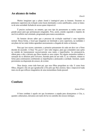 Ao alcance de todos
                                                                                      Enoch

       Muitos imaginam que o plano Astral é inatingível para os homens. Encaram os
patamares superiores da evolução como locais destinados a seres santificados, como se tratas-
se de uma sociedade fechada de acesso quase impossível.

       É preciso esclarecer, no entanto, que esse tipo de pensamento se traduz como um
grande passo para que permaneçam estagnados. Pois, assim, estarão seguindo o impulso de
um livre-arbítrio mal orientado, programado para nunca ascenderem.

       Os homens devem saber que o processo da evolução espiritual é uma trajetória
normal. Dessa forma, o local que imaginam ser destinado a seres superiores, na realidade é
um plano de luz onde irmãos aguardam ansiosamente a chegada de todos os homens.

        Para que isso ocorra, entretanto, o primeiro pensamento de cada um deve ser a firme
decisão de ascender. A frase "Eu quero", tem valor mágico, para que comandem suas ações
no sentido de transmutarem sucessivamente seus males e imperfeições. Ao pronunciá-la,
olhem para o alto e deixem que Deus inunde os seus corpos. Por alguns momentos tenham a
sensação de se diluírem pelo Universo, fazendo parte de um todo. E, ao voltarem, sintam-se
fortes para continuarem combatendo as imperfeições e praticando a caridade. Insistam, sejam
persistentes na disposição de crescer, de evoluir.

        Deus deseja, como todo bom pai, que seus filhos progridam na vida. E como bons
filhos, chegará o dia em que agradecerão a Ele pelo que lhes ensinou. Que o impossível nada
mais era do que reflexos imaginários de uma momentânea ilusão pessoal.




Combate

                                                                                Joana D'are

      O bom combate é aquele em que levantamos a espada para alcançarmos o Céu, e,
quando a abaixamos, deixamos um rastro de luz no caminho dos nossos inimigos.




                                                                                          58
 