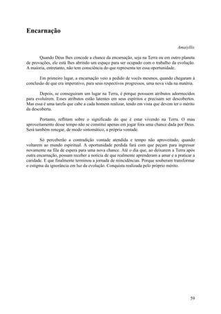 Encarnação

                                                                                  Amaiyllis

       Quando Deus lhes concede a chance da encarnação, seja na Terra ou em outro planeta
de provações, ele está lhes abrindo um espaço para ser ocupado com o trabalho da evolução.
A maioria, entretanto, não tem consciência do que representa ter essa oportunidade.

       Em primeiro lugar, a encarnação veio a pedido de vocês mesmos, quando chegaram à
conclusão de que era imperativo, para seus respectivos progressos, uma nova vida na matéria.

       Depois, se conseguiram um lugar na Terra, é porque possuem atributos adormecidos
para evoluírem. Esses atributos estão latentes em seus espíritos e precisam ser descobertos.
Mas essa é uma tarefa que cabe a cada homem realizar, tendo em vista que devem ter o mérito
da descoberta.

       Portanto, reflitam sobre o significado do que é estar vivendo na Terra. O mau
aproveitamento desse tempo não se constitui apenas em jogar fora uma chance dada por Deus.
Será também renegar, de modo sintomático, a própria vontade.

       Só perceberão a contradição vontade atendida e tempo não aproveitado, quando
voltarem ao mundo espiritual. A oportunidade perdida fará com que peçam para ingressar
novamente na fila de espera para uma nova chance. Até o dia que, ao deixarem a Terra após
outra encarnação, possam receber a notícia de que realmente aprenderam a amar e a praticar a
caridade. E que finalmente terminou a jornada de reincidências. Porque souberam transformar
o estigma da ignorância em luz da evolução. Conquista realizada pelo próprio mérito.




                                                                                         59
 