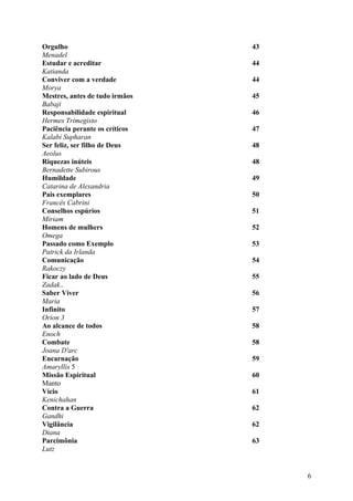 Orgulho                         43
Menadel
Estudar e acreditar             44
Katianda
Conviver com a verdade          44
Morya
Mestres, antes de tudo irmãos   45
Babaji
Responsabilidade espiritual     46
Hermes Trimegisto
Paciência perante os críticos   47
Kalabi Supharan
Ser feliz, ser filho de Deus    48
Aeolus
Riquezas inúteis                48
Bernadette Subirous
Humildade                       49
Catarina de Alexandria
Pais exemplares                 50
Francês Cabrini
Conselhos espúrios              51
Míriam
Homens de mulhers               52
Omega
Passado como Exemplo            53
Patrick da Irlanda
Comunicação                     54
Rakoczy
Ficar ao lado de Deus           55
Zadak..
Saber Viver                     56
Maria
Infinito                        57
Orion 3
Ao alcance de todos             58
Enoch
Combate                         58
Joana D'arc
Encarnação                      59
Amaryllis 5
Missão Espiritual               60
Manto
Vício                           61
Kenichahan
Contra a Guerra                 62
Gandhi
Vigilância                      62
Diana
Parcimônia                      63
Lutz


                                     6
 