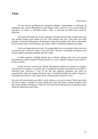 Vício

                                                                                Kenicbahan

        Um dos maiores problemas que atualmente afligem a humanidade é a utilização de
substâncias que causam dependência, como drogas, fumo e álcool. O vício está levando ao
desespero e à morte. A destruição moral e física se processa de forma lenta, invisível,
silenciosa.

       Os homens desconhecem, ou pior, ignoram consciente-mente todas as implicações que
suas atitudes podem gerar quanto ao vício. Não somente para eles, como para seus entes
queridos, em termos de desgosto e de desilusão. Jogam fora a própria vida, não se importando
em levar junto outros seres humanos, que sofrem vendo o sofrimento daqueles que amam.

       Todo esse flagelo deriva do vício. Da incapacidade de um ser humano, fraco, dizer não
ao processo que o escraviza. Pois o vício nada mais é do que a constatação da fraqueza que
domina, impõe, determina, podendo destruir e matar.

        E minha pergunta é dirigida àqueles que se deixam subjugar pelo vício. Até quando
permitirão que sejam vencidos? Porque persistir no vício é admitir a própria ruína moral. É
aceitar a derrota.

        Façam um mero exercício de reflexão. Diariamente tenham um mínimo de coragem.
Um mínimo de coragem é o que lhes peço. E perguntem à própria consciência se são fortes o
suficiente para vencerem o vício. O dia que não puderem perguntar, por medo ou
esquecimento, então não tenham dúvida de que a consciência bradará por ajuda. Ouçam-na.
Concedam uma chance à vida. Sejam fortes o bastante para vencerem o vício.

Esse não será um presente que darão a vocês mesmos e aos que os amam. Outros que ainda
são fracos vendo o exemplo de vocês saberão que, pela auto-estima, podem encontrar força
para serem também vencedores. E farão do vício uma triste lembrança, de um passado em que
ainda não sabiam que eram fortes.




                                                                                         61
 