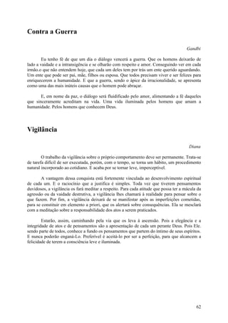 Contra a Guerra

                                                                                       Gandbi

        Eu tenho fé de que um dia o diálogo vencerá a guerra. Que os homens deixarão de
lado a vaidade e a intransigência e se olharão com respeito e amor. Conseguindo ver em cada
irmão.o que não entendem hoje, que cada um deles tem por trás um ente querido aguardando.
Um ente que pode ser pai, mãe, filhos ou esposa. Que todos precisam viver e ser felizes para
enriquecerem a humanidade. E que a guerra, sendo o ápice da irracionalidade, se apresenta
como uma das mais inúteis causas que o homem pode abraçar.

       E, em nome da paz, o diálogo será fluidificado pelo amor, alimentando a fé daqueles
que sinceramente acreditam na vida. Uma vida iluminada pelos homens que amam a
humanidade. Pelos homens que conhecem Deus.




Vigilância

                                                                                        Diana

        O trabalho da vigilância sobre o próprio comportamento deve ser permanente. Trata-se
de tarefa difícil de ser executada, porém, com o tempo, se torna um hábito, um procedimento
natural incorporado ao cotidiano. E acaba por se tornar leve, imperceptível.

       A vantagem dessa conquista está fortemente vinculada ao desenvolvimento espiritual
de cada um. E o raciocínio que a justifica é simples. Toda vez que tiverem pensamentos
duvidosos, a vigilância os fará meditar a respeito. Para cada atitude que possa ter a mácula da
agressão ou da vaidade destrutiva, a vigilância lhes chamará à realidade para pensar sobre o
que fazem. Por fim, a vigilância deixará de se manifestar após as imperfeições cometidas,
para se constituir em elemento a priori, que os alertará sobre consequências. Ela se mesclará
com a meditação sobre a responsabilidade dos atos a serem praticados.

        Estarão, assim, caminhando pela via que os leva à ascensão. Pois a elegância e a
integridade de atos e de pensamentos são a apresentação de cada um perante Deus. Pois Ele.
sendo parte de todos, conhece a fundo os pensamentos que partem do íntimo de seus espíritos.
E nunca poderão enganá-Lo. Preferível é aceitá-lo por ser a perfeição, para que alcancem a
felicidade de terem a consciência leve e iluminada.




                                                                                            62
 