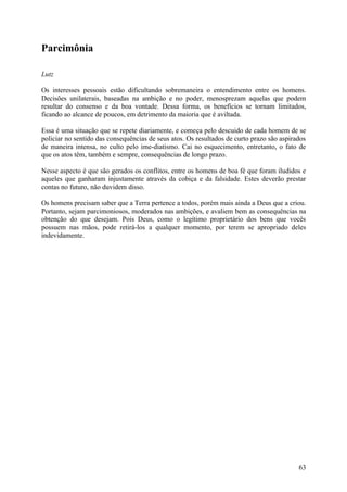 Parcimônia

Lutz

Os interesses pessoais estão dificultando sobremaneira o entendimento entre os homens.
Decisões unilaterais, baseadas na ambição e no poder, menosprezam aquelas que podem
resultar do consenso e da boa vontade. Dessa forma, os benefícios se tornam limitados,
ficando ao alcance de poucos, em detrimento da maioria que é aviltada.

Essa é uma situação que se repete diariamente, e começa pelo descuido de cada homem de se
policiar no sentido das consequências de seus atos. Os resultados de curto prazo são aspirados
de maneira intensa, no culto pelo ime-diatismo. Cai no esquecimento, entretanto, o fato de
que os atos têm, também e sempre, consequências de longo prazo.

Nesse aspecto é que são gerados os conflitos, entre os homens de boa fé que foram iludidos e
aqueles que ganharam injustamente através da cobiça e da falsidade. Estes deverão prestar
contas no futuro, não duvidem disso.

Os homens precisam saber que a Terra pertence a todos, porém mais ainda a Deus que a criou.
Portanto, sejam parcimoniosos, moderados nas ambições, e avaliem bem as consequências na
obtenção do que desejam. Pois Deus, como o legítimo proprietário dos bens que vocês
possuem nas mãos, pode retirá-los a qualquer momento, por terem se apropriado deles
indevidamente.




                                                                                           63
 