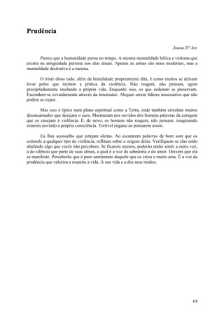 Prudência

                                                                                Joana D' Are

        Parece que a humanidade parou no tempo. A mesma mentalidade bélica e violenta que
existia na antiguidade persiste nos dias atuais. Apenas as armas são mais modernas, mas a
mentalidade destrutiva é a mesma.

        O triste disso tudo, além da brutalidade propriamente dita, é como muitos se deixam
levar pelos que incitam a prática da violência. Não reagem, não pensam, agem
precipitadamente imolando a própria vida. Enquanto isso, os que ordenam se preservam.
Escondem-se covardemente através da insensatez. Alegam serem líderes necessários que não
podem se expor.

       Mas isso é típico num plano espiritual como a Terra, onde também circulam muitos
desencarnados que desejam o caos. Murmuram nos ouvidos dos homens palavras de coragem
que os ensejam à violência. E, de novo, os homens não reagem, não pensam, imaginando
estarem ouvindo a própria consciência. Terrível engano ao pensarem assim.

        Eu lhes aconselho que estejam aleitas. Ao escutarem palavras de bom som que os
estimule a qualquer tipo de violência, reflitam sobre a origem delas. Verifiquem se elas estão
abafando algo que vocês não percebem. Se ficarem atentos, poderão então sentir a outra voz,
a do silêncio que parte de suas almas, a qual é a voz da sabedoria e do amor. Deixem que ela
se manifeste. Perceberão que é puro sentimento daquele que os criou e muito ama. É a voz da
prudência que valoriza e respeita a vida. A sua vida e a dos seus irmãos.




                                                                                           64
 