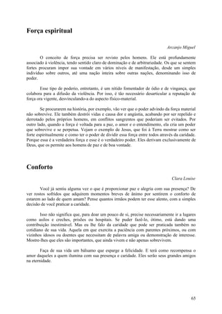 Força espiritual

                                                                              Arcanjo Miguel

        O conceito de força precisa ser revisto pelos homens. Ele está profundamente
associado à violência, tendo sentido claro de dominação e de arbitrariedade. Os que se sentem
fortes procuram impor sua vontade em vários níveis de manifestação, desde um simples
indivíduo sobre outros, até uma nação inteira sobre outras nações, denominando isso de
poder.

        Esse tipo de poderio, entretanto, é um nítido fomentador de ódio e de vingança, que
colabora para a difusão da violência. Por isso, é tão necessário desarticular a reputação de
força ora vigente, desvinculando-a do aspecto físico-material.

        Se procurarem na história, por exemplo, vão ver que o poder advindo da força material
não sobrevive. Ele também destrói vidas e causa dor e angústia, acabando por ser repelido e
derrotado pelos próprios homens, em conflitos sangrentos que poderiam ser evitados. Por
outro lado, quando a força é voltada para a paz, o amor e o entendimento, ela cria um poder
que sobrevive e se perpetua. Vejam o exemplo de Jesus, que foi à Terra mostrar como ser
forte espiritualmente e como ter o poder de dividir essa força entre todos através da caridade.
Porque essa é a verdadeira força e esse é o verdadeiro poder. Eles derivam exclusivamente de
Deus, que os permite aos homens de paz e de boa vontade.




Conforto
                                                                                 Clara Louise

       Você já sentiu alguma vez o que é proporcionar paz e alegria com sua presença? De
ver rostos sofridos que adquirem momentos breves de ânimo por sentirem o conforto de
estarem ao lado de quem amam? Pense quantos irmãos podem ter esse alento, com a simples
decisão de você praticar a caridade.

        Isso não significa que, para doar um pouco de si, precise necessariamente ir a lugares
como asilos e creches, prisões ou hospitais. Se puder fazê-lo, ótimo, está dando uma
contribuição inestimável. Mas eu lhe falo da caridade que pode ser praticada também no
cotidiano de sua vida. Aquela em que exercita a paciência com parentes próximos, ou com
vizinhos idosos ou doentes que necessitam de palavra amiga ou demonstração de interesse.
Mostre-lhes que eles são importantes, que ainda vivem e não apenas sobrevivem.

        Faça de sua vida um bálsamo que esparge a felicidade. E terá como recompensa o
amor daqueles a quem ilumina com sua presença e caridade. Eles serão seus grandes amigos
na eternidade.




                                                                                            65
 