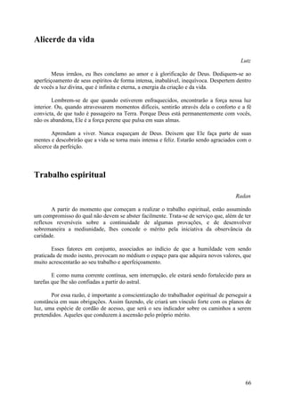 Alicerde da vida

                                                                                         Lutz

        Meus irmãos, eu lhes conclamo ao amor e à glorificação de Deus. Dediquem-se ao
aperfeiçoamento de seus espíritos de forma intensa, inabalável, inequívoca. Despertem dentro
de vocês a luz divina, que é infinita e eterna, a energia da criação e da vida.

        Lembrem-se de que quando estiverem enfraquecidos, encontrarão a força nessa luz
interior. Ou, quando atravessarem momentos difíceis, sentirão através dela o conforto e a fé
convicta, de que tudo é passageiro na Terra. Porque Deus está permanentemente com vocês,
não os abandona, Ele é a força perene que pulsa em suas almas.

        Aprendam a viver. Nunca esqueçam de Deus. Deixem que Ele faça parte de suas
mentes e descobrirão que a vida se torna mais intensa e feliz. Estarão sendo agraciados com o
alicerce da perfeição.




Trabalho espiritual

                                                                                       Radan

       A partir do momento que começam a realizar o trabalho espiritual, estão assumindo
um compromisso do qual não devem se abster facilmente. Trata-se de serviço que, além de ter
reflexos reversíveis sobre a continuidade de algumas provações, e de desenvolver
sobremaneira a mediunidade, lhes concede o mérito pela iniciativa da observância da
caridade.

        Esses fatores em conjunto, associados ao indício de que a humildade vem sendo
praticada de modo isento, provocam no médium o espaço para que adquira novos valores, que
muito acrescentarão ao seu trabalho e aperfeiçoamento.

        E como numa corrente contínua, sem interrupção, ele estará sendo fortalecido para as
tarefas que lhe são confiadas a partir do astral.

       Por essa razão, é importante a conscientização do trabalhador espiritual de perseguir a
constância em suas obrigações. Assim fazendo, ele criará um vínculo forte com os planos de
luz, uma espécie de cordão de acesso, que será o seu indicador sobre os caminhos a serem
pretendidos. Aqueles que conduzem à ascensão pelo próprio mérito.




                                                                                           66
 