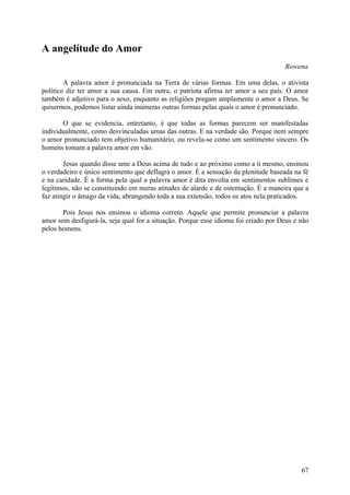 A angelítude do Amor
                                                                                    Rowena

        A palavra amor é pronunciada na Terra de várias formas. Em uma delas, o ativista
político diz ter amor a sua causa. Em outra, o patriota afirma ter amor a seu país. O amor
também é adjetivo para o sexo, enquanto as religiões pregam amplamente o amor a Deus. Se
quisermos, podemos listar ainda inúmeras outras formas pelas quais o amor é pronunciado.

       O que se evidencia, entretanto, é que todas as formas parecem ser manifestadas
individualmente, como desvinculadas umas das outras. E na verdade são. Porque nem sempre
o arnor pronunciado tem objetivo humanitário, ou revela-se como um sentimento sincero. Os
homens tomam a palavra amor em vão.

        Jesus quando disse ame a Deus acima de tudo e ao próximo como a ti mesmo, ensinou
o verdadeiro e único sentimento que deflagra o amor. É a sensação da plenitude baseada na fé
e na caridade. É a forma pela qual a palavra amor é dita envolta em sentimentos sublimes e
legítimos, não se constituindo em meras atitudes de alarde e de ostentação. É a maneira que a
faz atingir o âmago da vida, abrangendo toda a sua extensão, todos os atos nela praticados.

       Pois Jesus nos ensinou o idioma correto. Aquele que permite pronunciar a palavra
amor sem desfigurá-la, seja qual for a situação. Porque esse idioma foi criado por Deus e não
pelos homens.




                                                                                          67
 