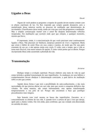 Ligados a Deus
                                                                                     Ossok

       Alguns de vocês podem se perguntar a respeito de quando devem manter contato com
os planos espirituais de luz. Eu lhes respondo que sempre quando desejarem, pois a
mentalização dessa natureza auxilia no processo de meditação que denominamos de
involuntário. Classificamos desse modo, tendo em vista que você não programou a meditação.
Mas a simples comunicação mental com o astral lhe desperta determinadas reflexões
inesperadas. Em meditações que ocorrem onde quer que estejam, a qualquer momento,
mesmo que breve.

       O importante, ainda, é a conscientização de que vocês precisam estar continuamente
ligados a Deus. Não precisam ser fanáticos, tampouco pararem de viver e vegetarem. Basta
que criem o hábito de sentir Deus em seus corpos e mentes, de modo que Ele seja parte
constante do seu ser, e não apenas esteja com vocês. E verão, com o tempo, que a vida se
torna mais flexível, com maior número de opções. É como várias portas que se abrem. Porque
incorporando Deus estão assumindo a plenitude da vida.




Transmutação

                                                                                   Arcturus

        Dedique tempo à evolução espiritual. Procure elaborar uma meta de vida na qual
esteja incluída a gradual transmutação de suas imperfeições. As mudanças em seus hábitos e
comportamentos devem obedecer à determinação consciente, a qual deriva da meditação
sobre os atos que comete.

       Agindo dessa forma é que terá a possibilidade do auto-conhecimento, e das reais
necessidades do que precisa alterar em sua vida, para que ocorra a conquista definitiva das
virtudes. De outra maneira, não estará transmutando, mas apenas transformando
temporariamente o seu jeito de ser. Porque não encontrará a base que justifique
procedimentos mais íntegros.

       Seja honesto com você mesmo na busca das imperfeições. Encontre- as e
conscientemente as elimine de sua vida. E quando tiver a certeza de que é isso que deseja,
apele para a chama violeta. Ela virá então, para confirmar, que sua vontade está direcionada
no caminho do amor.




                                                                                         68
 