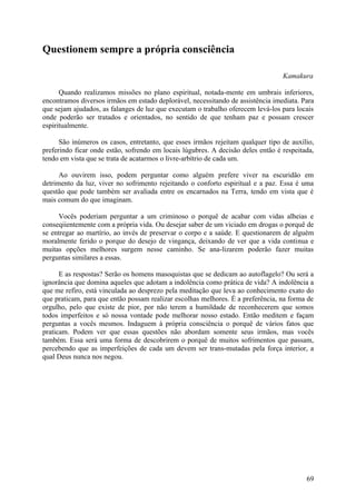 Questionem sempre a própria consciência

                                                                                  Kamakura

      Quando realizamos missões no plano espiritual, notada-mente em umbrais inferiores,
encontramos diversos irmãos em estado deplorável, necessitando de assistência imediata. Para
que sejam ajudados, as falanges de luz que executam o trabalho oferecem levá-los para locais
onde poderão ser tratados e orientados, no sentido de que tenham paz e possam crescer
espiritualmente.

      São inúmeros os casos, entretanto, que esses irmãos rejeitam qualquer tipo de auxílio,
preferindo ficar onde estão, sofrendo em locais lúgubres. A decisão deles então é respeitada,
tendo em vista que se trata de acatarmos o livre-arbítrio de cada um.

      Ao ouvirem isso, podem perguntar como alguém prefere viver na escuridão em
detrimento da luz, viver no sofrimento rejeitando o conforto espiritual e a paz. Essa é uma
questão que pode também ser avaliada entre os encarnados na Terra, tendo em vista que é
mais comum do que imaginam.

     Vocês poderiam perguntar a um criminoso o porquê de acabar com vidas alheias e
conseqiientemente com a própria vida. Ou desejar saber de um viciado em drogas o porquê de
se entregar ao martírio, ao invés de preservar o corpo e a saúde. E questionarem de alguém
moralmente ferido o porque do desejo de vingança, deixando de ver que a vida continua e
muitas opções melhores surgem nesse caminho. Se ana-lizarem poderão fazer muitas
perguntas similares a essas.

      E as respostas? Serão os homens masoquistas que se dedicam ao autoflagelo? Ou será a
ignorância que domina aqueles que adotam a indolência como prática de vida? A indolência a
que me refiro, está vinculada ao desprezo pela meditação que leva ao conhecimento exato do
que praticam, para que então possam realizar escolhas melhores. É a preferência, na forma de
orgulho, pelo que existe de pior, por não terem a humildade de reconhecerem que somos
todos imperfeitos e só nossa vontade pode melhorar nosso estado. Então meditem e façam
perguntas a vocês mesmos. Indaguem à própria consciência o porquê de vários fatos que
praticam. Podem ver que essas questões não abordam somente seus irmãos, mas vocês
também. Essa será uma forma de descobrirem o porquê de muitos sofrimentos que passam,
percebendo que as imperfeições de cada um devem ser trans-mutadas pela força interior, a
qual Deus nunca nos negou.




                                                                                          69
 
