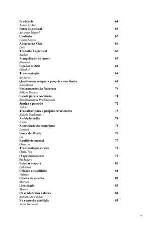 Prudência                                 64
Joana D'Are
Força Espiritual                          65
Arcanjo Miguel
Conforto                                  65
Clara Louise
Alicerce da Vida                          66
Lutz
Trabalho Espiritual                       66
Radan
A angelítude do Amor                      67
Rowena
Ligados a Deus                            68
Ossok 4
Transmutação                              68
Arcturus
Questionem sempre a própria consciência   69
Kamakura
Ensinamentos da Natureza                  70
Búfalo Branco
Escola para a Ascensão                    71
Bhaktivedanta Prabhupada
Justiça e passado                         72
Valdez
Trabalhar para o próprio crescimento      73
Kalabi Supharan
Ambição sadia                             74
Esola
A seriedade do esoterismo                 75
Lamuel
Força da Mente                            76
Lis
Equilíbrio mental                         77
Omeron
Transmutação e cura                       78
Omri-Tas
O aprimoramento                           79
Sn Magra
Estudar sempre                            80
LaMorae
Criação e equilíbrio                      81
Vaistus
Direito de escolha                        82
Marcos
Identidade                                83
Monka
Os verdadeiros valores                    84
Antônio de Pádua
No rumo da perfeição                      85
Saint Germain


                                               7
 